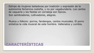 




Estirpe de mujeres bailadoras por tradición y expresión de la
autonomía femenina costeña, y no por vagabundería. Los cantos
de vaquería y las fiestas en corraleja son típicos.
Son sembradores, cultivadores, alegres.
Musica y folkore: porros, fandangos, cantos musicales. El porro
sintetiza la vida musical de este hombre. Vallenatos y cumbia.

CARACTERÍSTICAS

 