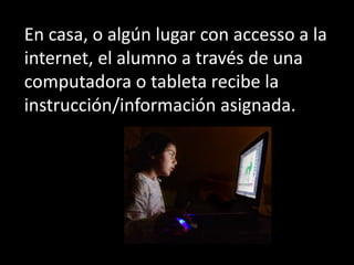 En casa, o algún lugar con accesso a la
internet, el alumno a través de una
computadora o tableta recibe la
instrucción/in...
