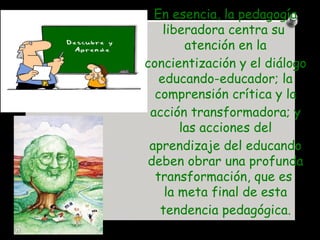 En esencia, la pedagogía liberadora centra su  atención  en la concientización y el diálogo educando-educador; la comprens...