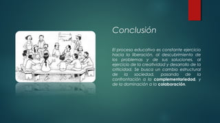 Conclusión
El proceso educativo es constante ejercicio
hacia la liberación, al descubrimiento de
los problemas y de sus soluciones, al
ejercicio de la creatividad y desarrollo de la
criticidad. Se busca un cambio estructural
de la sociedad, pasando de la
confrontación a la complementariedad, y
de la dominación a la colaboración. 
 