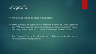Biografía
 Hijo de una familia de clase media pobre.
 Freire conoció la pobreza y el hambre durante la Gran Depresión
de 1929, una experiencia que formaría sus preocupaciones por los
pobres y que le ayudaría a construir su perspectiva educativa.
 Ese “sistema” le valió el exilio en 1964, acusado de ser un
revolucionario y un ignorante.
 