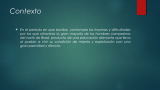 Contexto
 En el período en que escribe, contempla los traumas y dificultades
por los que atraviesa la gran mayoría de los hombres campesinos
del norte de Brasil, producto de una educación alienante que lleva
al pueblo a vivir su condición de miseria y explotación con una
gran pasividad y silencio.  
 