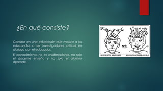 ¿En qué consiste?
Consiste en una educación que motiva a los
educandos a ser investigadores críticos en
diálogo con el educador.
El conocimiento no es unidireccional, no solo
el docente enseña y no solo el alumno
aprende.
 