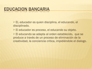  EL educador es quien disciplina, el educando, el
disciplinado.
 El educador es proceso, el educando su objeto.
 El educando se adapta al orden establecido, que se
produce a través de un proceso de eliminación de la
creatividad, la conciencia critica, impidiéndole el dialogo.
 