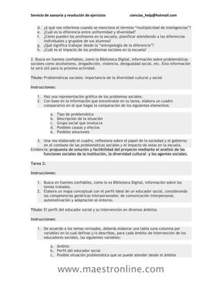 Servicio de asesoría y resolución de ejercicios ciencias_help@hotmail.com
www.maestronline.com
d. ¿A qué nos referimos cuando se menciona el término “multiplicidad de inteligencias”?
e. ¿Cuál es la diferencia entre uniformidad y diversidad?
f. ¿Cómo pueden los profesores en la escuela, planificar atendiendo a las diferencias
individuales y grupales de sus alumnos?
g. ¿Qué significa trabajar desde la “antropología de la diferencia”?
h. ¿Cuál es el impacto de los problemas sociales en la escuela?
2. Busca en fuentes confiables, como la Biblioteca Digital, información sobre problemáticas
sociales como alcoholismo, drogadicción, violencia, desigualdad social, etc. Esta información
te será útil para la próxima actividad.
Título: Problemáticas sociales: importancia de la diversidad cultural y social
Instrucciones:
1. Haz una representación gráfica de los problemas sociales.
2. Con base en la información que encontraste en tu tarea, elabora un cuadro
comparativo en el que hagas la comparación de los siguientes elementos:
a. Tipo de problemática
b. Descripción de la situación
c. Grupo social que involucra
d. Posibles causas y efectos
e. Posibles soluciones
3. Una vez elaborado el cuadro, reflexiona sobre el papel de la sociedad y el gobierno
en el combate de las problemáticas sociales y el impacto de estas en la escuela.
Evidencia: propuesta de solución y factibilidad del proyecto mediante el análisis de las
funciones sociales de la institución, la diversidad cultural y los agentes sociales.
Tarea 2:
Instrucciones:
1. Busca en fuentes confiables, como lo es Biblioteca Digital, información sobre los
temas tratados.
2. Elabora un mapa conceptual con el perfil ideal de un educador social, considerando
las competencias genéricas interpersonales: de comunicación interpersonal,
automotivación y adaptación al entorno.
Título: El perfil del educador social y su intervención en diversos ámbitos
Instrucciones:
1. De acuerdo a los temas revisados, deberás elaborar una tabla (una columna por
variable) en la cual definas y/o describas, para cada ámbito de intervención de los
educadores sociales, las siguientes variables:
a. Ámbito
b. Perfil del educador social
c. Posible situación problemática que se puede atender desde el ámbito
 