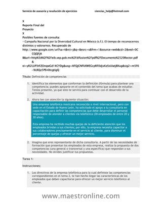 Servicio de asesoría y resolución de ejercicios ciencias_help@hotmail.com
www.maestronline.com
X
Reporte Final del
Proyecto
X
Posibles fuentes de consulta:
distintos y valorarnos. Recuperado de
http://www.google.com/url?sa=t&rct=j&q=&esrc=s&frm=1&source=web&cd=2&ved=0C
CQQFjA
B&url=http%3A%2F%2Feib.sep.gob.mx%2Fdifusion%2Fpdf%2FDocumento%2520Rector.pdf
&
ei=yR2LUP3tFZOnqwGd14CYDg&usg=AFQjCNFkXWEGcpRF0djxKzSsUIatjBXug&sig2=m5F6
-9LRQz5PEn0tcgtigQ
Título: Definición de competencias
1. Identifica los elementos que conforman la definición (fórmula) para plantear una
competencia; puedes apoyarte en el contenido del tema que acabas de estudiar.
Tenlos presente, ya que esto te servirá para continuar con el desarrollo de la
actividad.
2. Ahora lee con atención la siguiente situación:
Una empresa telefónica mexicana reconocida a nivel internacional, pero con
sede en el Estado de Nuevo León, ha solicitado el apoyo a tu consultoría en
capacitación para definir las competencias que debe desarrollar el personal
responsable de atender a clientes vía telefónica (30 empleados de entre 20 y
30 años).
Esta empresa ha recibido muchas quejas de la deficiente atención que los
empleados brindan a sus clientes; por ello, la empresa necesita capacitar a
sus colaboradores precisamente en el servicio al cliente, para disminuir el
porcentaje de quejas y ofrecer un mejor servicio.
2. Imagina que eres representante de dicha consultoría. A partir de las necesidades de
formación que presentan los empleados de esta empresa, realiza la propuesta de dos
competencias (una general o transversal y una específica) que respondan a sus
necesidades. No olvides justificar tus propuestas.
Tarea 1:
Instrucciones:
1. Los directivos de la empresa telefónica para la cual definiste las competencias
correspondientes en el tema 2, te han hecho llegar las características de los
empleados que deben capacitarse para ofrecer un mejor servicio telefónico al
cliente.
 