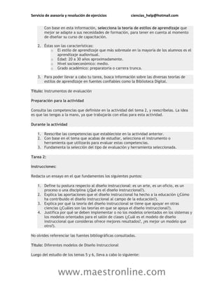 Servicio de asesoría y resolución de ejercicios ciencias_help@hotmail.com
www.maestronline.com
Con base en esta información, selecciona la teoría de estilos de aprendizaje que
mejor se adapte a sus necesidades de formación, para tener en cuenta al momento
de diseñar su curso de capacitación.
2. Éstas son las características:
o El estilo de aprendizaje que más sobresale en la mayoría de los alumnos es el
aprendizaje audiovisual.
o Edad: 20 a 30 años aproximadamente.
o Nivel socioeconómico: medio.
o Grado académico: preparatoria o carrera trunca.
3. Para poder llevar a cabo tu tarea, busca información sobre las diversas teorías de
estilos de aprendizaje en fuentes confiables como la Biblioteca Digital.
Título: Instrumentos de evaluación
Preparación para la actividad
Consulta las competencias que definiste en la actividad del tema 2, y reescríbelas. La idea
es que las tengas a la mano, ya que trabajarás con ellas para esta actividad.
Durante la actividad
1. Reescribe las competencias que estableciste en la actividad anterior.
2. Con base en el tema que acabas de estudiar, selecciona el instrumento o
herramienta que utilizarás para evaluar estas competencias.
3. Fundamenta la selección del tipo de evaluación y herramienta seleccionada.
Tarea 2:
Instrucciones:
Redacta un ensayo en el que fundamentes los siguientes puntos:
1. Define tu postura respecto al diseño instruccional: es un arte, es un oficio, es un
proceso o una disciplina (¿Qué es el diseño instruccional?).
2. Explica las aportaciones que el diseño instruccional ha hecho a la educación (¿Cómo
ha contribuido el diseño instruccional al campo de la educación?).
3. Explica por qué la teoría del diseño instruccional se tiene que apoyar en otras
ciencias (¿Cuáles son las teorías en que se apoya el diseño instruccional?).
4. Justifica por qué se deben implementar o no los modelos orientados en los sistemas y
los modelos orientados para el salón de clases (¿Cuál es el modelo de diseño
instruccional que consideras ofrece mejores resultados?, ¿es mejor un modelo que
otro?).
No olvides referenciar las fuentes bibliográficas consultadas.
Título: Diferentes modelos de Diseño Instruccional
Luego del estudio de los temas 5 y 6, lleva a cabo lo siguiente:
 