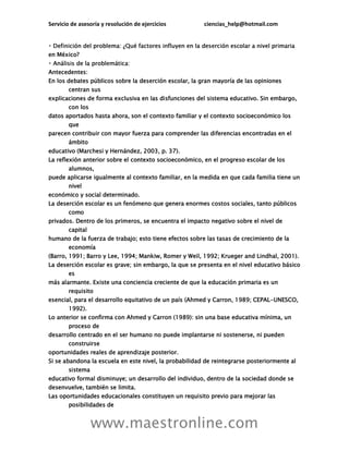 Servicio de asesoría y resolución de ejercicios ciencias_help@hotmail.com
www.maestronline.com
en México?
Antecedentes:
En los debates públicos sobre la deserción escolar, la gran mayoría de las opiniones
centran sus
explicaciones de forma exclusiva en las disfunciones del sistema educativo. Sin embargo,
con los
datos aportados hasta ahora, son el contexto familiar y el contexto socioeconómico los
que
parecen contribuir con mayor fuerza para comprender las diferencias encontradas en el
ámbito
educativo (Marchesi y Hernández, 2003, p. 37).
La reflexión anterior sobre el contexto socioeconómico, en el progreso escolar de los
alumnos,
puede aplicarse igualmente al contexto familiar, en la medida en que cada familia tiene un
nivel
económico y social determinado.
La deserción escolar es un fenómeno que genera enormes costos sociales, tanto públicos
como
privados. Dentro de los primeros, se encuentra el impacto negativo sobre el nivel de
capital
humano de la fuerza de trabajo; esto tiene efectos sobre las tasas de crecimiento de la
economía
(Barro, 1991; Barro y Lee, 1994; Mankiw, Romer y Weil, 1992; Krueger and Lindhal, 2001).
La deserción escolar es grave; sin embargo, la que se presenta en el nivel educativo básico
es
más alarmante. Existe una conciencia creciente de que la educación primaria es un
requisito
esencial, para el desarrollo equitativo de un país (Ahmed y Carron, 1989; CEPAL-UNESCO,
1992).
Lo anterior se confirma con Ahmed y Carron (1989): sin una base educativa mínima, un
proceso de
desarrollo centrado en el ser humano no puede implantarse ni sostenerse, ni pueden
construirse
oportunidades reales de aprendizaje posterior.
Si se abandona la escuela en este nivel, la probabilidad de reintegrarse posteriormente al
sistema
educativo formal disminuye; un desarrollo del individuo, dentro de la sociedad donde se
desenvuelve, también se limita.
Las oportunidades educacionales constituyen un requisito previo para mejorar las
posibilidades de
 