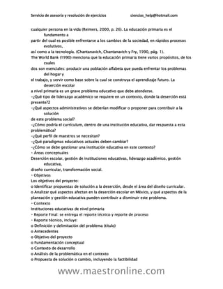 Servicio de asesoría y resolución de ejercicios ciencias_help@hotmail.com
www.maestronline.com
cualquier persona en la vida (Reimers, 2000, p. 26). La educación primaria es el
fundamento a
partir del cual es posible enfrentarse a los cambios de la sociedad, en rápidos procesos
evolutivos,
así como a la tecnología. (Chantanavich, Chantanavich y Fry, 1990, pág. 1).
The World Bank (1990) menciona que la educación primaria tiene varios propósitos, de los
cuales
dos son esenciales: producir una población alfabeta que pueda enfrentar los problemas
del hogar y
el trabajo, y servir como base sobre la cual se construya el aprendizaje futuro. La
deserción escolar
a nivel primaria es un grave problema educativo que debe atenderse.
-¿Qué tipo de liderazgo académico se requiere en un contexto, donde la deserción está
presente?2
-¿Qué aspectos administrativos se deberían modificar o proponer para contribuir a la
solución
de este problema social?
-¿Cómo podría el currículum, dentro de una institución educativa, dar respuesta a esta
problemática?
-¿Qué perfil de maestros se necesitan?
-¿Qué paradigmas educativos actuales deben cambiar?
-¿Cómo se debe gestionar una institución educativa en este contexto?
Deserción escolar, gestión de instituciones educativas, liderazgo académico, gestión
educativa,
diseño curricular, transformación social.
Los objetivos del proyecto:
o Identificar propuestas de solución a la deserción, desde el área del diseño curricular.
o Analizar qué aspectos afectan en la deserción escolar en México, y qué aspectos de la
planeación y gestión educativa pueden contribuir a disminuir este problema.
Instituciones educativas de nivel primaria
o Definición y delimitación del problema (título)
o Antecedentes
o Objetivo del proyecto
o Fundamentación conceptual
o Contexto de desarrollo
o Análisis de la problemática en el contexto
o Propuesta de solución o cambio, incluyendo la factibilidad
 