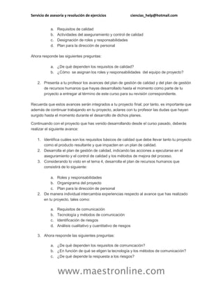 Servicio de asesoría y resolución de ejercicios ciencias_help@hotmail.com
www.maestronline.com
a. Requisitos de calidad
b. Actividades del aseguramiento y control de calidad
c. Designación de roles y responsabilidades
d. Plan para la dirección de personal
Ahora responde las siguientes preguntas:
a. ¿De qué dependen los requisitos de calidad?
b. ¿Cómo se asignan los roles y responsabilidades del equipo de proyecto?
2. Presenta a tu profesor los avances del plan de gestión de calidad y del plan de gestión
de recursos humanos que hayas desarrollado hasta el momento como parte de tu
proyecto a entregar al término de este curso para su revisión correspondiente.
Recuerda que estos avances serán integrados a tu proyecto final; por tanto, es importante que
además de continuar trabajando en tu proyecto, aclares con tu profesor las dudas que hayan
surgido hasta el momento durante el desarrollo de dichos planes.
Continuando con el proyecto que has venido desarrollando desde el curso pasado, deberás
realizar el siguiente avance:
1. Identifica cuáles son los requisitos básicos de calidad que debe llevar tanto tu proyecto
como el producto resultante y que impacten en un plan de calidad.
2. Desarrolla el plan de gestión de calidad, indicando las acciones a ejecutarse en el
aseguramiento y el control de calidad y los métodos de mejora del proceso.
3. Considerando lo visto en el tema 4, desarrolla el plan de recursos humanos que
consistirá de lo siguiente:
a. Roles y responsabilidades
b. Organigrama del proyecto
c. Plan para la dirección de personal
2. De manera individual intercambia experiencias respecto al avance que has realizado
en tu proyecto, tales como:
a. Requisitos de comunicación
b. Tecnología y métodos de comunicación
c. Identificación de riesgos
d. Análisis cualitativo y cuantitativo de riesgos
3. Ahora responde las siguientes preguntas:
a. ¿De qué dependen los requisitos de comunicación?
b. ¿En función de qué se eligen la tecnología y los métodos de comunicación?
c. ¿De qué depende la respuesta a los riesgos?
 
