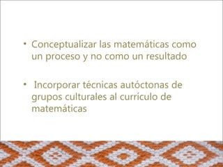 • Conceptualizar las matemáticas como
  un proceso y no como un resultado

• Incorporar técnicas autóctonas de
  grupos culturales al currículo de
  matemáticas
 
