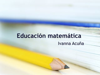 Educación matemática
Ivanna Acuña
 