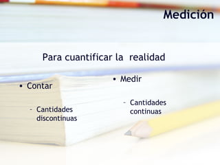 Medición
• Medir
– Cantidades
continuas
• Contar
– Cantidades
discontinuas
Para cuantificar la realidad
 