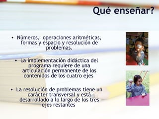Qué enseñar?
• Números, operaciones aritméticas,
formas y espacio y resolución de
problemas.
• La implementación didáctica del
programa requiere de una
articulación permanente de los
contenidos de los cuatro ejes
• La resolución de problemas tiene un
carácter transversal y está
desarrollado a lo largo de los tres
ejes restantes
 