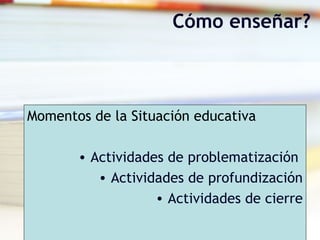 Momentos de la Situación educativa
• Actividades de problematización
• Actividades de profundización
• Actividades de cierre
Cómo enseñar?
 