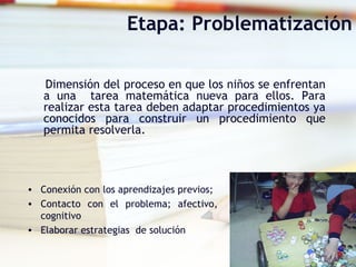 Etapa: Problematización
Dimensión del proceso en que los niños se enfrentan
a una tarea matemática nueva para ellos. Para
realizar esta tarea deben adaptar procedimientos ya
conocidos para construir un procedimiento que
permita resolverla.
• Conexión con los aprendizajes previos;
• Contacto con el problema; afectivo,
cognitivo
• Elaborar estrategias de solución
 