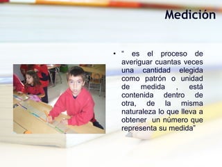 • “ es el proceso de
averiguar cuantas veces
una cantidad elegida
como patrón o unidad
de medida , está
contenida dentro de
otra, de la misma
naturaleza lo que lleva a
obtener un número que
representa su medida”
Medición
 