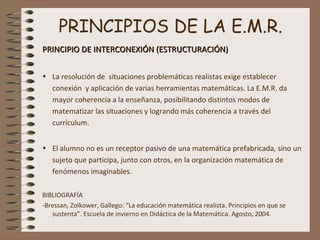 PRINCIPIOS DE LA E.M.R.
PRINCIPIO DE INTERCONEXIÓN (ESTRUCTURACIÓN)PRINCIPIO DE INTERCONEXIÓN (ESTRUCTURACIÓN)
• La resolución de situaciones problemáticas realistas exige establecer
conexión y aplicación de varias herramientas matemáticas. La E.M.R. da
mayor coherencia a la enseñanza, posibilitando distintos modos de
matematizar las situaciones y logrando más coherencia a través del
currículum.
• El alumno no es un receptor pasivo de una matemática prefabricada, sino un
sujeto que participa, junto con otros, en la organización matemática de
fenómenos imaginables.
BIBLIOGRAFÍA
-Bressan, Zolkower, Gallego: “La educación matemática realista. Principios en que se
sustenta”. Escuela de invierno en Didáctica de la Matemática. Agosto, 2004.
 