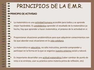 PRINCIPIOS DE LA E.M.R.
PRINCIPIO DE ACTIVIDADPRINCIPIO DE ACTIVIDAD
• La matemática es una actividad humana accesible para todos y se aprende
mejor haciéndola. Es antididáctico aprender el resultado de la matemática ya
hecha, hay que aprender a hacer matemática, el proceso de la actividad en sí.
• Proporcionar situaciones problemáticas para que adquieran conocimientos con
los que abordar esas situaciones en la vida cotidiana.
• La matemática es educativa, no sólo instructiva, permite comprender y
participar en la forma en la que se organiza nuestro entorno social y natural.
• Es importante desarrollar una actitud matemática (saber cambiar de punto de
vista si es erróneo, usar su práctica como materia prima de reflexión, etc)
 