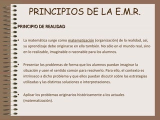 PRINCIPIOS DE LA E.M.R.
PRINCIPIO DE REALIDADPRINCIPIO DE REALIDAD
• La matemática surge como matematización (organización) de la realidad, así,
su aprendizaje debe originarse en ella también. No sólo en el mundo real, sino
en lo realizable, imaginable o razonable para los alumnos.
• Presentar los problemas de forma que los alumnos puedan imaginar la
situación y usen el sentido común para resolverlo. Para ello, el contexto es
intrínseco a dicho problema y que ellos puedan discutir sobre las estrategias
utilizadas y las distintas soluciones o interpretaciones.
• Aplicar los problemas originarios históricamente a los actuales
(matematización).
 