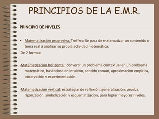 PRINCIPIOS DE LA E.M.R.
PRINCIPIO DE NIVELESPRINCIPIO DE NIVELES
• Matematización progresiva, Treffers: Se pasa de matematizar un contenido o
tema real a analizar su propia actividad matemática.
De 2 formas:
-Matematización horizontal: convertir un problema contextual en un problema
matemático, basándose en intuición, sentido común, aproximación empírica,
observación y experimentación.
-Matematización vertical: estrategias de reflexión, generalización, prueba,
rigorización, simbolización y esquematización, para lograr mayores niveles.
 