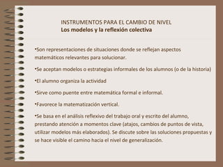 INSTRUMENTOS PARA EL CAMBIO DE NIVEL
Los modelos y la reflexión colectiva
•Son representaciones de situaciones donde se reflejan aspectos
matemáticos relevantes para solucionar.
•Se aceptan modelos o estrategias informales de los alumnos (o de la historia)
•El alumno organiza la actividad
•Sirve como puente entre matemática formal e informal.
•Favorece la matematización vertical.
•Se basa en el análisis reflexivo del trabajo oral y escrito del alumno,
prestando atención a momentos clave (atajos, cambios de puntos de vista,
utilizar modelos más elaborados). Se discute sobre las soluciones propuestas y
se hace visible el camino hacia el nivel de generalización.
 