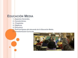 EDUCACIÓN MEDIA
1.- Aspectos Generales.
2.- Características.
3.- Propósitos
4.- Objetivos.
5.- Estructura.
6.- Perfil de Egreso del educando de la Educación Media.
7.- Transformación Curricular
 