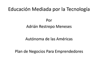 Educación Mediada por la Tecnología
Por
Adrián Restrepo Meneses
Autónoma de las Américas
Plan de Negocios Para Emprendedores
 