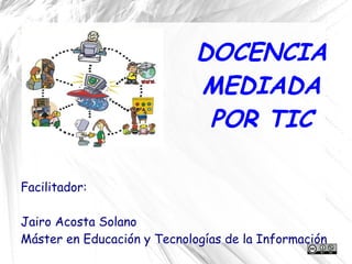 DOCENCIA
                             MEDIADA
                              POR TIC

Facilitador:

Jairo Acosta Solano
Máster en Educación y Tecnologías de la Información
 