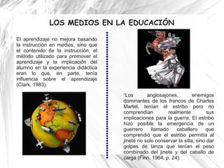 LOS MEDIOS EN LA EDUCACIÓN

El aprendizaje no mejora basando
la instrucción en medios, sino que
el contenido de la instrucción, el
método utilizado para promover el
aprendizaje y la implicación del
alumno en la experiencia didáctica
eran lo que, en parte, tenía
influencia sobre el aprendizaje
(Clark, 1983).

                                     “Los       anglosajones,         enemigos
                                     dominantes de los francos de Charles
                                     Martel, tenían el estribo pero no
                                     comprendían         realmente           sus
                                     implicaciones para la guerra. El estribo
                                     hizó posible la emergencia de un
                                     guerrero     llamado    caballero      que
                                     comprendió que el estribo permitía al
                                     jinete no solo conservar la silla, sino dar
                                     golpes de lanza que tenían el peso
                                     combinado del jinete y del caballo de
                                     carga (Finn, 1964, p. 24).
 