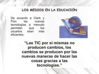 LOS MEDIOS EN LA EDUCACIÓN

De acuerdo a Clark y
Finn      las     nuevas
tecnologías a menudo
permiten      que     los
usuarios     sean   más
eficientes.

         “Las TIC por si mismas no
           producen cambios, los
        cambios se producen por las
        nuevas maneras de hacer las
             cosas gracias a las
               tecnologías.”
 