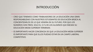 INTRODUCCIÓN
• CREO QUE TENEMOS COMO TRABAJADORES DE LA EDUCACIÓN UNA GRAN
RESPONSABILIDAD CON NUESTROS ESTUDIANTES DE EDUCACIÓN BÁSICA AL
CONCIENTIZARLOS DE LO QUE VENDRA EN SU FUTURO, POR QUE LOS
NÚMEROS SON FRIOS, SOLO EL 15 % DE LOS ALUMNOS QUE INICIAN SU
EDUCACIÓN MEDIA SUPERIOR TERMINAN.
• ES IMPORTANTE HACER CONCIENCIA DE QUE LA EDUCACIÓN MEDIA SUPERIOR
ES IMPORTANTE PARA QUE ELLOS PUEDAD ESTAR EN UN CAMPO LABORAL
COMPETITIVO.
 