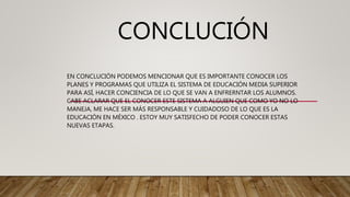 CONCLUCIÓN
EN CONCLUCIÓN PODEMOS MENCIONAR QUE ES IMPORTANTE CONOCER LOS
PLANES Y PROGRAMAS QUE UTILIZA EL SISTEMA DE EDUCACIÓN MEDIA SUPERIOR
PARA ASÍ, HACER CONCIENCIA DE LO QUE SE VAN A ENFRERNTAR LOS ALUMNOS.
CABE ACLARAR QUE EL CONOCER ESTE SISTEMA A ALGUIEN QUE COMO YO NO LO
MANEJA, ME HACE SER MÁS RESPONSABLE Y CUIDADOSO DE LO QUE ES LA
EDUCACIÓN EN MÉXICO . ESTOY MUY SATISFECHO DE PODER CONOCER ESTAS
NUEVAS ETAPAS.
 