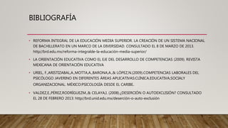 BIBLIOGRAFÍA
• REFORMA INTEGRAL DE LA EDUCACIÓN MEDIA SUPERIOR. LA CREACIÓN DE UN SISTEMA NACIONAL
DE BACHILLERATO EN UN MARCO DE LA DIVERSIDAD. CONSULTADO EL 8 DE MARZO DE 2013.
http//brd.edu.mx/reforma-integralde-la-educación-media-superior/
• LA ORIENTACIÓN EDUCATIVA COMO EL EJE DEL DESARROLLO DE COMPETENCIAS (2009). REVISTA
MEXICANA DE ORIENTACIÓN EDUCATIVA
• URIEL, F.,ARISTIZABAL,A.,MOTTA,A.,BARONA,A.,& LÓPEZ,N.(2009).COMPETENCIAS LABORALES DEL
PSICÓLOGO JAVERINO EN DIFERENTES ÁREAS APLICATIVAS:CLÍNICA,EDUCATIVA,SOCIALY
ORGANIZACIONAL. MÉXICO:PSICOLOGÍA DESDE EL CARIBE.
• VALDEZ,E.,PÉREZ,RODRÍGUEZM.,& CELAYA,I. (2008).¿DESERCIÓN O AUTOEXCLISIÓN? CONSULTADO
EL 28 DE FEBRERO 2013: http//brd.unid.edu.mx/deserción-o-auto-exclusión
 