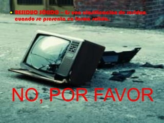 RESIDUO SÓLIDO – Es una clasificación de residuo, cuando se presenta en forma solida.NO, POR FAVOR