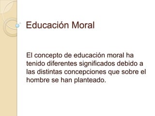 Educación Moral


El concepto de educación moral ha
tenido diferentes significados debido a
las distintas concepciones que sobre el
hombre se han planteado.
 