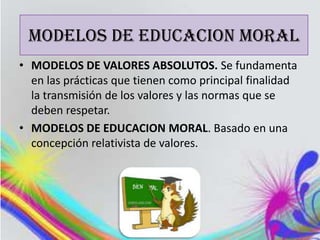 MODELOS DE EDUCACION MORAL
MODELOS DE EDUCACION MORAL
• MODELOS DE VALORES ABSOLUTOS. Se fundamenta
  en las prácticas que tienen como principal finalidad
  la transmisión de los valores y las normas que se
  deben respetar.
• MODELOS DE EDUCACION MORAL. Basado en una
  concepción relativista de valores.
 