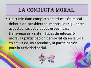 LA CONDUCTA MORAL.
• Un curriculum completo de educación moral
  debería de considerar al menos, los siguientes
  aspectos: las actividades especificas,
  transversales y sistemáticas de educación
  moral, la participación democrática en la vida
  colectiva de las escuelas y la participación
  para la actividad social.
 