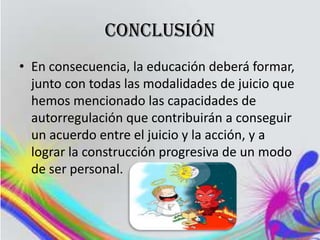conclusión
• En consecuencia, la educación deberá formar,
  junto con todas las modalidades de juicio que
  hemos mencionado las capacidades de
  autorregulación que contribuirán a conseguir
  un acuerdo entre el juicio y la acción, y a
  lograr la construcción progresiva de un modo
  de ser personal.
 