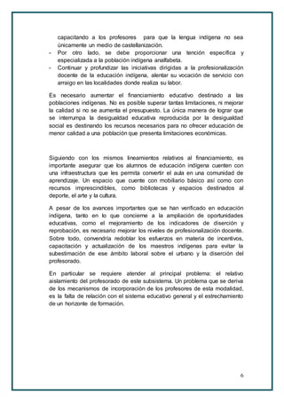 6
capacitando a los profesores para que la lengua indígena no sea
únicamente un medio de castellanización.
- Por otro lado, se debe proporcionar una tención específica y
especializada a la población indígena analfabeta.
- Continuar y profundizar las iniciativas dirigidas a la profesionalización
docente de la educación indígena, alentar su vocación de servicio con
arraigo en las localidades donde realiza su labor.
Es necesario aumentar el financiamiento educativo destinado a las
poblaciones indígenas. No es posible superar tantas limitaciones, ni mejorar
la calidad si no se aumenta el presupuesto. La única manera de lograr que
se interrumpa la desigualdad educativa reproducida por la desigualdad
social es destinando los recursos necesarios para no ofrecer educación de
menor calidad a una población que presenta limitaciones económicas.
Siguiendo con los mismos lineamientos relativos al financiamiento, es
importante asegurar que los alumnos de educación indígena cuenten con
una infraestructura que les permita convertir el aula en una comunidad de
aprendizaje. Un espacio que cuente con mobiliario básico así como con
recursos imprescindibles, como bibliotecas y espacios destinados al
deporte, el arte y la cultura.
A pesar de los avances importantes que se han verificado en educación
indígena, tanto en lo que concierne a la ampliación de oportunidades
educativas, como el mejoramiento de los indicadores de diserción y
reprobación, es necesario mejorar los niveles de profesionalización docente.
Sobre todo, convendría redoblar los esfuerzos en materia de incentivos,
capacitación y actualización de los maestros indígenas para evitar la
subestimación de ese ámbito laboral sobre el urbano y la diserción del
profesorado.
En particular se requiere atender al principal problema: el relativo
aislamiento del profesorado de este subsistema. Un problema que se deriva
de los mecanismos de incorporación de los profesores de esta modalidad,
es la falta de relación con el sistema educativo general y el estrechamiento
de un horizonte de formación.
 