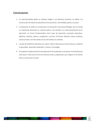 11
Conclusiones
1. La interculturalidad desde un enfoque integral y de derechos humanos, se refiere a la
construcción de relaciones equitativas entre personas, comunidades, países y culturas.
2. La educación se refiere no únicamente a la Educación Intercultural Bilingüe, que ha tenido
un importante desarrollo en nuestros países, sino también a la interculturalización de la
educación, en temas fundamentales como leyes de educación, proyectos educativos,
objetivos, políticas, planes y programas, currículo, formación docente, textos escolares,
cultura escolar y el intercambio con la comunidad y el contexto.
3. Los ejes de la Reforma Educativa son cuatro: Vida en democracia y Cultura de paz, Unidad en
la diversidad, Desarrollo sostenible y Ciencia y Tecnología.
4. El propósito fundamental de la etnoeducación de Guatemala, es propiciar el entendimiento
interracial e intercultural entre las diversas etnias y poblaciones que integran la formación
étnica y cultural de la nación.
 