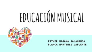 EDUCACIÓNMUSICAL
ESTHER MAGAÑA SALAMANCA
BLANCA MARTINEZ LAFUENTE
 