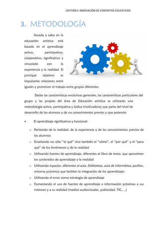 GESTIÓN E INNOVACIÓN DE CONTEXTOS EDUCATIVOS
3. METODOLOGÍA
llevada a cabo en la
educación artística está
basada en el aprendizaje
activo, participativo,
cooperativo, significativo y
vinculado con la
experiencia y la realidad. El
principal objetivo es
impulsarlas relaciones entre
iguales y promover el trabajo entre grupos diferentes.
Dadas las características evolutivas generales, las características particulares del
grupo y las propias del área de Educación artística se utilizarán una
metodología activa, participativa y lúdica (motivadora) que parta del nivel de
desarrollo de los alumnos y de sus conocimientos previos y que potencie:
• El aprendizaje significativo y funcional:
o Partiendo de la realidad, de la experiencia y de los conocimientos previos de
los alumnos
o Enseñando no sólo “el qué” sino también el “cómo”, el “por qué” y el “para
qué” de los fenómenos y de la realidad
o Utilizando fuentes de aprendizaje, diferentes al libro de texto, que aproximen
los contenidos de aprendizaje a la realidad
o Utilizando espacios, diferentes al aula, (biblioteca, aula de informática, pasillos,
entorno próximo) que faciliten la integración de los aprendizajes
o Utilizando el error como estrategia de aprendizaje
o Fomentando el uso de fuentes de aprendizaje e información próximas a sus
intereses y a su realidad (medios audiovisuales, publicidad, TIC,…)
 