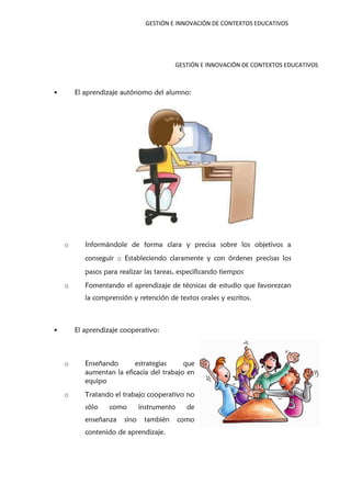 GESTIÓN E INNOVACIÓN DE CONTEXTOS EDUCATIVOS
GESTIÓN E INNOVACIÓN DE CONTEXTOS EDUCATIVOS
• El aprendizaje autónomo del alumno:
o Informándole de forma clara y precisa sobre los objetivos a
conseguir o Estableciendo claramente y con órdenes precisas los
pasos para realizar las tareas, especificando tiempos
o Fomentando el aprendizaje de técnicas de estudio que favorezcan
la comprensión y retención de textos orales y escritos.
• El aprendizaje cooperativo:
o Enseñando estrategias que
aumentan la eficacia del trabajo en
equipo
o Tratando el trabajo cooperativo no
sólo como instrumento de
enseñanza sino también como
contenido de aprendizaje.
 