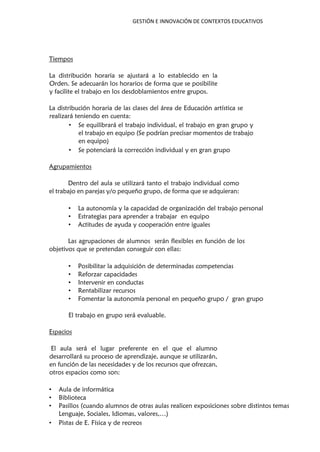 GESTIÓN E INNOVACIÓN DE CONTEXTOS EDUCATIVOS
Tiempos
La distribución horaria se ajustará a lo establecido en la
Orden. Se adecuarán los horarios de forma que se posibilite
y facilite el trabajo en los desdoblamientos entre grupos.
La distribución horaria de las clases del área de Educación artística se
realizará teniendo en cuenta:
• Se equilibrará el trabajo individual, el trabajo en gran grupo y
el trabajo en equipo (Se podrían precisar momentos de trabajo
en equipo)
• Se potenciará la corrección individual y en gran grupo
Agrupamientos
Dentro del aula se utilizará tanto el trabajo individual como
el trabajo en parejas y/o pequeño grupo, de forma que se adquieran:
• La autonomía y la capacidad de organización del trabajo personal
• Estrategias para aprender a trabajar en equipo
• Actitudes de ayuda y cooperación entre iguales
Las agrupaciones de alumnos serán flexibles en función de los
objetivos que se pretendan conseguir con ellas:
• Posibilitar la adquisición de determinadas competencias
• Reforzar capacidades
• Intervenir en conductas
• Rentabilizar recursos
• Fomentar la autonomía personal en pequeño grupo / gran grupo
El trabajo en grupo será evaluable.
Espacios
El aula será el lugar preferente en el que el alumno
desarrollará su proceso de aprendizaje, aunque se utilizarán,
en función de las necesidades y de los recursos que ofrezcan,
otros espacios como son:
• Aula de informática
• Biblioteca
• Pasillos (cuando alumnos de otras aulas realicen exposiciones sobre distintos temas
Lenguaje, Sociales, Idiomas, valores,…)
• Pistas de E. Física y de recreos
 
