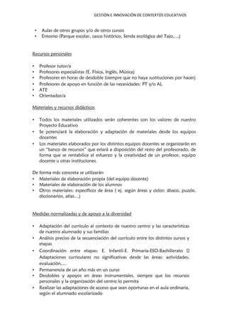 GESTIÓN E INNOVACIÓN DE CONTEXTOS EDUCATIVOS
• Aulas de otros grupos y/o de otros cursos
• Entorno (Parque escolar, casco histórico, Senda ecológica del Tajo,…)
Recursos personales
• Profesor tutor/a
• Profesores especialistas (E. Física, Inglés, Música)
• Profesores en horas de desdoble (siempre que no haya sustituciones por hacer)
• Profesores de apoyo en función de las necesidades: PT y/o AL
• ATE
• Orientador/a
Materiales y recursos didácticos
• Todos los materiales utilizados serán coherentes con los valores de nuestro
Proyecto Educativo
• Se potenciará la elaboración y adaptación de materiales desde los equipos
docentes
• Los materiales elaborados por los distintos equipos docentes se organizarán en
un “banco de recursos” que estará a disposición del resto del profesorado, de
forma que se rentabilice el esfuerzo y la creatividad de un profesor, equipo
docente u otras instituciones.
De forma más concreta se utilizarán
• Materiales de elaboración propia (del equipo docente)
• Materiales de elaboración de los alumnos
• Otros materiales: específicos de área ( ej. según áreas y ciclos: ábaco, puzzle,
diccionarios, atlas…)
Medidas normalizadas y de apoyo a la diversidad
• Adaptación del currículo al contexto de nuestro centro y las características
de nuestro alumnado y sus familias
• Análisis preciso de la secuenciación del currículo entre los distintos cursos y
etapas
• Coordinación entre etapas: E. Infantil-E. Primaria-ESO-Bachillerato
Adaptaciones curriculares no significativas desde las áreas: actividades,
evaluación,…
• Permanencia de un año más en un curso
• Desdobles y apoyos en áreas instrumentales, siempre que los recursos
personales y la organización del centro lo permita
• Realizar las adaptaciones de acceso que sean oportunas en el aula ordinaria,
según el alumnado escolarizado
 