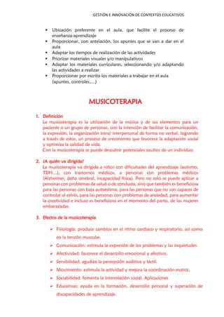 GESTIÓN E INNOVACIÓN DE CONTEXTOS EDUCATIVOS
 Ubicación preferente en el aula, que facilite el proceso de
enseñanza-aprendizaje
 Proporcionar, con antelación, los apuntes que se van a dar en el
aula
 Adaptar los tiempos de realización de las actividades
 Priorizar materiales visuales y/o manipulativos
 Adaptar los materiales curriculares, seleccionando y/o adaptando
las actividades a realizar
 Proporcionar por escrito los materiales a trabajar en el aula
(apuntes, controles,…)
MUSICOTERAPIA
1. Definición
La musicoterapia es la utilización de la música y de sus elementos para un
paciente o un grupo de personas, con la intención de facilitar la comunicación,
la expresión, la organización intra/ interpersonal de forma no verbal, logrando
a través de estos, un proceso de crecimiento que favorece la adaptación social
y optimiza la calidad de vida.
Con la musicoterapia se puede descubrir potenciales ocultos de un individuo.
2. ¿A quién va dirigida?
La musicoterapia va dirigida a niños con dificultades del aprendizaje (autismo,
TDH…), con trastornos médicos, a personas con problemas médicos
(Alzheimer, daño cerebral, incapacidad física). Pero no solo se puede aplicar a
personas con problemas de salud o de conducta, sino que también es beneficiosa
para las personas con baja autoestima, para las personas que no son capaces de
controlar el estrés, para las personas con problemas de ansiedad, para aumentar
la creatividad e incluso es beneficiosa en el momento del parto, de las mujeres
embarazadas.
3. Efectos de la musicoterapia
 Fisiología: produce cambios en el ritmo cardiaco y respiratorio, así como
en la tensión muscular.
 Comunicación: estimula la expresión de los problemas y las inquietudes.
 Afectividad: favorece el desarrollo emocional y afectivo.
 Sensibilidad: agudiza la percepción auditiva y táctil.
 Movimiento: estimula la actividad y mejora la coordinación motriz.
 Sociabilidad: fomenta la interrelación social. Aplicaciones
 Educativas: ayuda en la formación, desarrollo personal y superación de
discapacidades de aprendizaje.
 