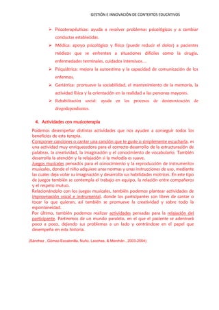 GESTIÓN E INNOVACIÓN DE CONTEXTOS EDUCATIVOS
 Psicoterapéuticas: ayuda a resolver problemas psicológicos y a cambiar
conductas establecidas.
 Médica: apoyo psicológico y físico (puede reducir el dolor) a pacientes
médicos que se enfrentan a situaciones difíciles como la cirugía,
enfermedades terminales, cuidados intensivos…
 Psiquiátrica: mejora la autoestima y la capacidad de comunicación de los
enfermos.
 Geriátrica: promueve la sociabilidad, el mantenimiento de la memoria, la
actividad física y la orientación en la realidad a las personas mayores.
 Rehabilitación social: ayuda en los procesos de desintoxicación de
drogodependientes.
4. Actividades con musicoterapia
Podemos desempeñar distintas actividades que nos ayuden a conseguir todos los
beneficios de esta terapia.
Componer canciones o cantar una canción que te guste o simplemente escucharla, es
una actividad muy enriquecedora para el correcto desarrollo de la estructuración de
palabras, la creatividad, la imaginación y el conocimiento de vocabulario. También
desarrolla la atención y la relajación si la melodía es suave.
Juegos musicales pensados para el conocimiento y la reproducción de instrumentos
musicales, donde el niño adquiere unas normas y unas instrucciones de uso, mediante
las cuales deja volar su imaginación y desarrolla sus habilidades motrices. En este tipo
de juegos también se contempla el trabajo en equipo, la relación entre compañeros
y el respeto mutuo.
Relacionándolo con los juegos musicales, también podemos plantear actividades de
improvisación vocal e instrumental, donde los participantes son libres de cantar o
tocar lo que quieran, así también se promueve la creatividad y sobre todo la
espontaneidad.
Por último, también podemos realizar actividades pensadas para la relajación del
participante. Partiremos de un mundo paralelo, en el que el paciente se adentrará
poco a poco, dejando sus problemas a un lado y centrándose en el papel que
desempeña en esta historia.
(Sánchez , Gómez-Escalonilla, Nuño, Leoches, & Merchán , 2003-2004)
 