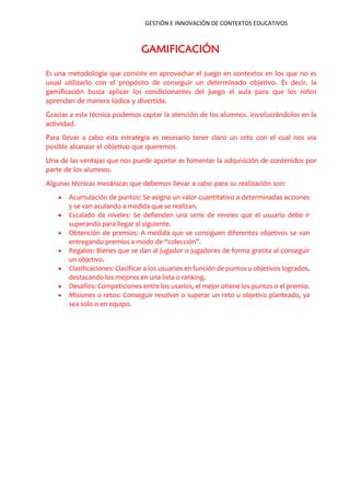 GESTIÓN E INNOVACIÓN DE CONTEXTOS EDUCATIVOS
GAMIFICACIÓN
Es una metodología que consiste en aprovechar el juego en contextos en los que no es
usual utilizarlo con el propósito de conseguir un determinado objetivo. Es decir, la
gamificación busca aplicar los condicionantes del juego el aula para que los niños
aprendan de manera lúdica y divertida.
Gracias a esta técnica podemos captar la atención de los alumnos, involucrándolos en la
actividad.
Para llevar a cabo esta estrategia es necesario tener claro un reto con el cual nos sea
posible alcanzar el objetivo que queremos.
Una de las ventajas que nos puede aportar es fomentar la adquisición de contenidos por
parte de los alumnos.
Algunas técnicas mecánicas que debemos llevar a cabo para su realización son:
 Acumulación de puntos: Se asigna un valor cuantitativo a determinadas acciones
y se van aculando a medida que se realizan.
 Escalado de niveles: Se defienden una serie de niveles que el usuario debe ir
superando para llegar al siguiente.
 Obtención de premios: A medida que se consiguen diferentes objetivos se van
entregando premios a modo de “colección”.
 Regalos: Bienes que se dan al jugador o jugadores de forma gratita al conseguir
un objetivo.
 Clasificaciones: Clasificar a los usuarios en función de puntos u objetivos logrados,
destacando los mejores en una lista o ranking.
 Desafíos: Competiciones entre los usarios, el mejor otiene los puntos o el premio.
 Misiones o retos: Conseguir resolver o superar un reto u objetivo planteado, ya
sea solo o en equipo.
 