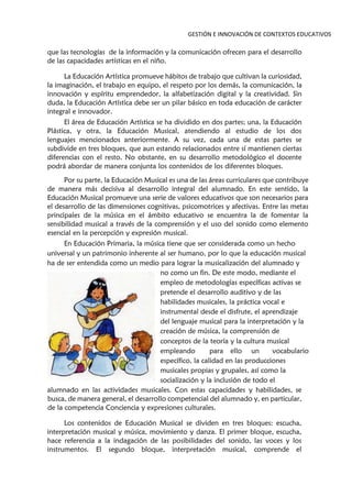 GESTIÓN E INNOVACIÓN DE CONTEXTOS EDUCATIVOS
que las tecnologías de la información y la comunicación ofrecen para el desarrollo
de las capacidades artísticas en el niño.
La Educación Artística promueve hábitos de trabajo que cultivan la curiosidad,
la imaginación, el trabajo en equipo, el respeto por los demás, la comunicación, la
innovación y espíritu emprendedor, la alfabetización digital y la creatividad. Sin
duda, la Educación Artística debe ser un pilar básico en toda educación de carácter
integral e innovador.
El área de Educación Artística se ha dividido en dos partes; una, la Educación
Plástica, y otra, la Educación Musical, atendiendo al estudio de los dos
lenguajes mencionados anteriormente. A su vez, cada una de estas partes se
subdivide en tres bloques, que aun estando relacionados entre sí mantienen ciertas
diferencias con el resto. No obstante, en su desarrollo metodológico el docente
podrá abordar de manera conjunta los contenidos de los diferentes bloques.
Por su parte, la Educación Musical es una de las áreas curriculares que contribuye
de manera más decisiva al desarrollo integral del alumnado. En este sentido, la
Educación Musical promueve una serie de valores educativos que son necesarios para
el desarrollo de las dimensiones cognitivas, psicomotrices y afectivas. Entre las metas
principales de la música en el ámbito educativo se encuentra la de fomentar la
sensibilidad musical a través de la comprensión y el uso del sonido como elemento
esencial en la percepción y expresión musical.
En Educación Primaria, la música tiene que ser considerada como un hecho
universal y un patrimonio inherente al ser humano, por lo que la educación musical
ha de ser entendida como un medio para lograr la musicalización del alumnado y
no como un fin. De este modo, mediante el
empleo de metodologías específicas activas se
pretende el desarrollo auditivo y de las
habilidades musicales, la práctica vocal e
instrumental desde el disfrute, el aprendizaje
del lenguaje musical para la interpretación y la
creación de música, la comprensión de
conceptos de la teoría y la cultura musical
empleando para ello un vocabulario
específico, la calidad en las producciones
musicales propias y grupales, así como la
socialización y la inclusión de todo el
alumnado en las actividades musicales. Con estas capacidades y habilidades, se
busca, de manera general, el desarrollo competencial del alumnado y, en particular,
de la competencia Conciencia y expresiones culturales.
Los contenidos de Educación Musical se dividen en tres bloques: escucha,
interpretación musical y música, movimiento y danza. El primer bloque, escucha,
hace referencia a la indagación de las posibilidades del sonido, las voces y los
instrumentos. El segundo bloque, interpretación musical, comprende el
 
